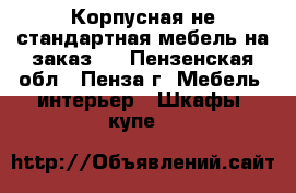 Корпусная не стандартная мебель на заказ.  - Пензенская обл., Пенза г. Мебель, интерьер » Шкафы, купе   